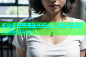 畅享麻豆高清在线视频，尽享无限精彩与社交互动