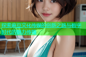 探索麻豆文化传媒的创新之路与数字时代的魅力传播