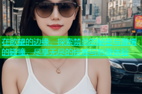在欲望的边缘，探索禁忌的秘密与激情的碰撞，尽享无尽的快感与刺激体验