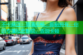 不卡麻豆：高清流畅，即刻拥有，你的专属私密影院，告别卡顿