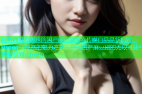 独特而吸引眼球的国产麻豆剧果冻传媒白晶晶新标题：strong白晶晶的魅力之旅：探索国产麻豆剧的无限可能与精彩瞬间-strong