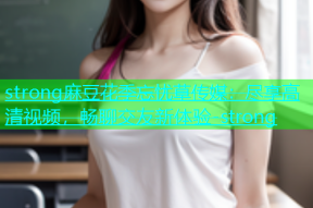 strong麻豆花季忘忧草传媒：尽享高清视频，畅聊交友新体验-strong