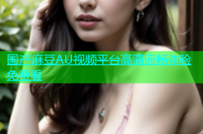 国产麻豆AU视频平台高清流畅体验免费看