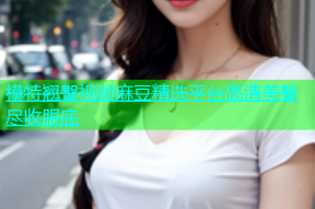 模特翘臀视频麻豆精选平台高清美臀尽收眼底