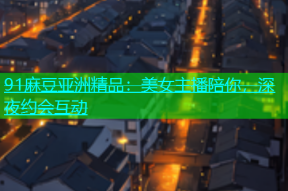 91麻豆亚洲精品：美女主播陪你，深夜约会互动