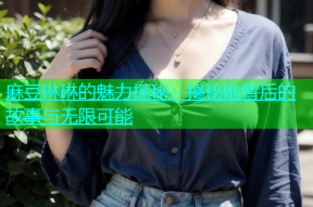 麻豆琳琳的魅力探秘：揭秘她背后的故事与无限可能