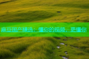 麻豆国产精选：懂你的视频，更懂你