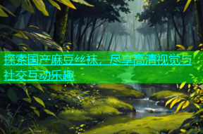 探索国产麻豆丝袜，尽享高清视觉与社交互动乐趣