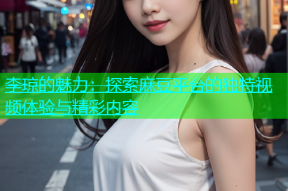 李琼的魅力：探索麻豆平台的独特视频体验与精彩内容