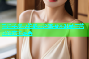 宁洋子麻豆的魅力之旅探索时尚与艺术的完美融合