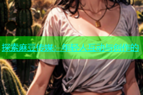 探索麻豆传媒：年轻人互动与创作的