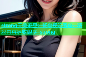 strong天美麻豆：畅享视听盛宴，精彩内容尽收眼底-strong