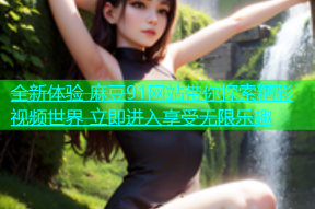 全新体验 麻豆91网站带你探索精彩视频世界 立即进入享受无限乐趣