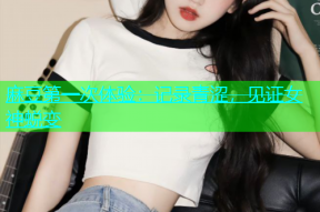 麻豆第一次体验：记录青涩，见证女神蜕变