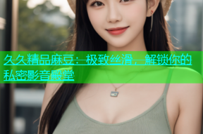 久久精品麻豆：极致丝滑，解锁你的私密影音殿堂