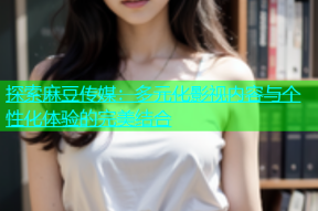 探索麻豆传媒：多元化影视内容与个性化体验的完美结合