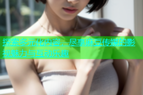 探索多元化内容，尽享麻豆传媒的影视魅力与互动乐趣