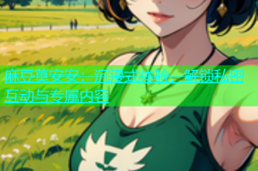 麻豆莫安安：沉浸式体验，解锁私密互动与专属内容