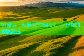 91麻豆：海量国产福利片，满足你的观影需求