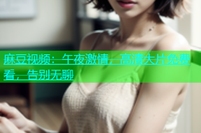 麻豆视频：午夜激情，高清大片免费看，告别无聊