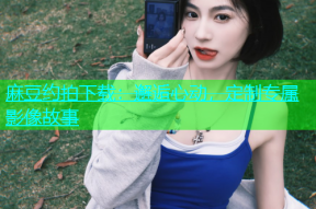 麻豆约拍下载：邂逅心动，定制专属影像故事