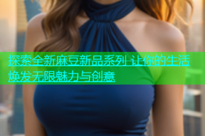 探索全新麻豆新品系列 让你的生活焕发无限魅力与创意