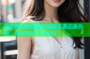 国产精品麻豆壁咚视频高清资源平台，畅享精彩互动体验