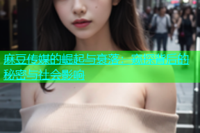 麻豆传媒的崛起与衰落：窥探背后的秘密与社会影响