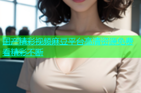 国产精彩视频麻豆平台高清资源免费看精彩不断