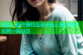 麻豆：国产模特互动平台，展示求职招聘一网打尽