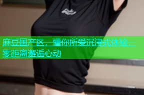 麻豆国产区，懂你所爱沉浸式体验，零距离邂逅心动