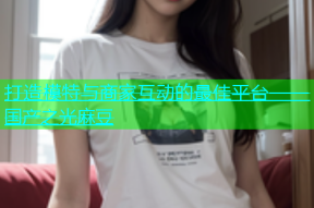 打造模特与商家互动的最佳平台——国产之光麻豆