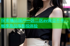 探索精品国产一区二区av麻豆不卡：畅享高品质影视体验