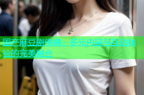 国产麻豆剧传媒：多元内容与互动体验的完美融合