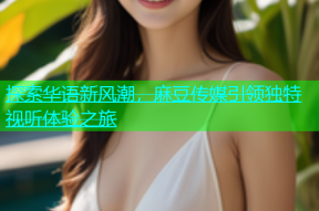 探索华语新风潮，麻豆传媒引领独特视听体验之旅