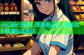 麻豆国产原创：零距离心动，解锁你的专属私密影院