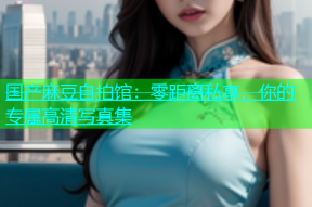 国产麻豆自拍馆：零距离私享，你的专属高清写真集