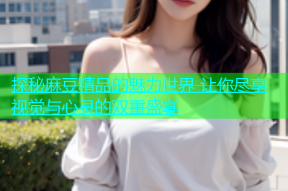 探秘麻豆精品的魅力世界 让你尽享视觉与心灵的双重盛宴