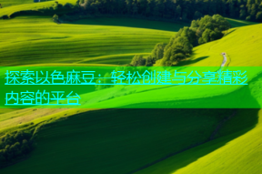 探索以色麻豆：轻松创建与分享精彩内容的平台