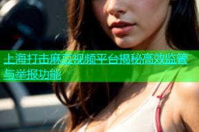 上海打击麻豆视频平台揭秘高效监管与举报功能