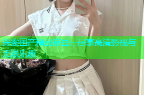 探索国产精品麻豆：尽享高清影视与无限乐趣