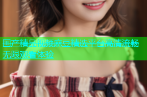 国产精品视频麻豆精选平台高清流畅无限观看体验