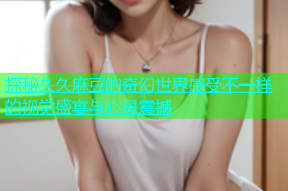 探秘久久麻豆的奇幻世界感受不一样的视觉盛宴与心灵震撼