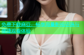 免费下载麻豆，畅享海量影视资源与便捷观看体验
