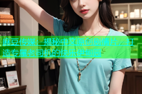 麻豆传媒：揭秘中文原创剧情片，打造专属老司机的快乐伊甸园