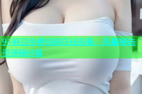 91麻豆免费视频在线观看，海量精选资源随时看