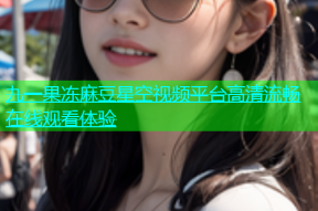 九一果冻麻豆星空视频平台高清流畅在线观看体验