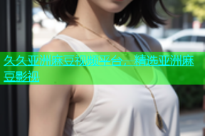 久久亚洲麻豆视频平台，精选亚洲麻豆影视