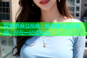探索91麻豆视频：畅享最热国产视频，尽在一站式平台