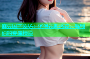 麻豆国产剧场：沉浸视听盛宴，解锁你的专属精彩